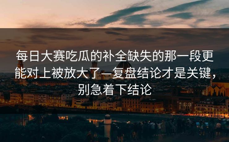 每日大赛吃瓜的补全缺失的那一段更能对上被放大了—复盘结论才是关键，别急着下结论