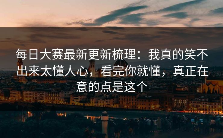 每日大赛最新更新梳理：我真的笑不出来太懂人心，看完你就懂，真正在意的点是这个