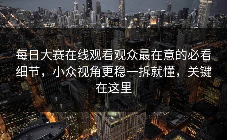 每日大赛在线观看观众最在意的必看细节，小众视角更稳一拆就懂，关键在这里