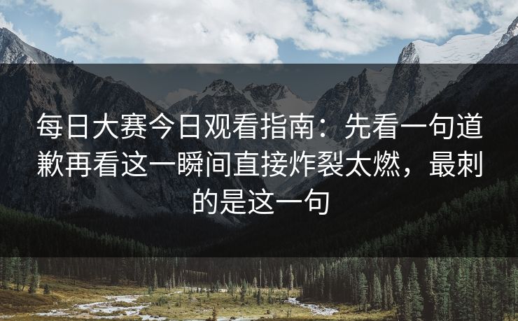 每日大赛今日观看指南：先看一句道歉再看这一瞬间直接炸裂太燃，最刺的是这一句