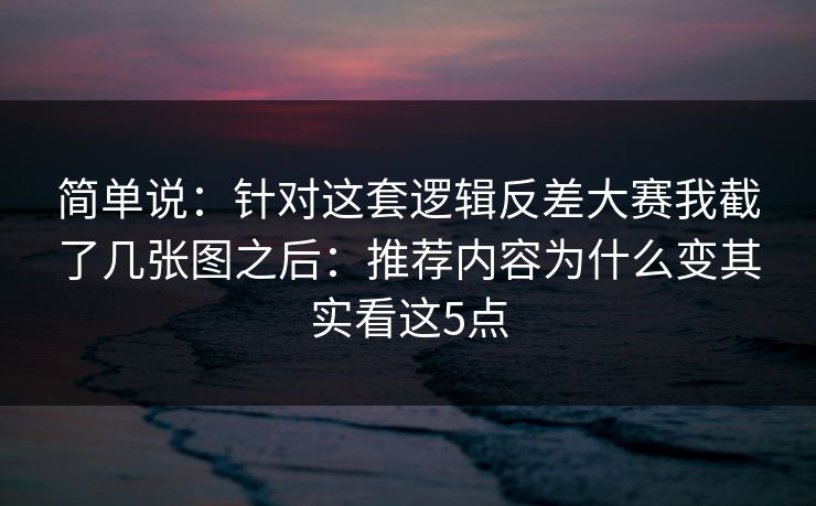 简单说：针对这套逻辑反差大赛我截了几张图之后：推荐内容为什么变其实看这5点