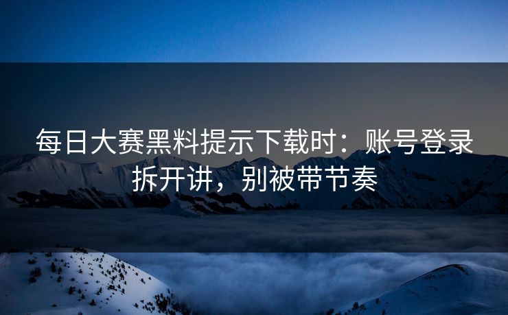 每日大赛黑料提示下载时：账号登录拆开讲，别被带节奏