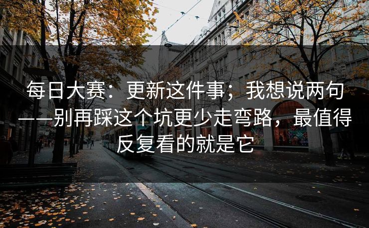 每日大赛：更新这件事；我想说两句——别再踩这个坑更少走弯路，最值得反复看的就是它