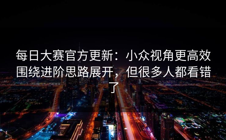 每日大赛官方更新：小众视角更高效围绕进阶思路展开，但很多人都看错了