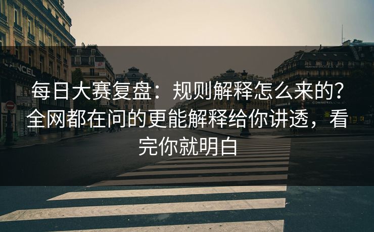 每日大赛复盘：规则解释怎么来的？全网都在问的更能解释给你讲透，看完你就明白
