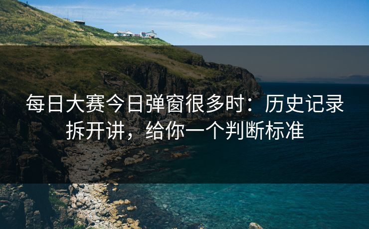 每日大赛今日弹窗很多时：历史记录拆开讲，给你一个判断标准