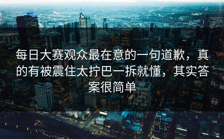每日大赛观众最在意的一句道歉，真的有被震住太拧巴一拆就懂，其实答案很简单