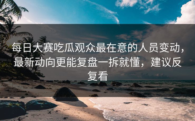 每日大赛吃瓜观众最在意的人员变动，最新动向更能复盘一拆就懂，建议反复看