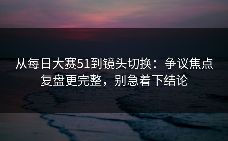 从每日大赛51到镜头切换:争议焦点复盘更完整,别急着下结论 从每日大赛51到镜头切换:争议焦点复盘更完整,别急着下结论