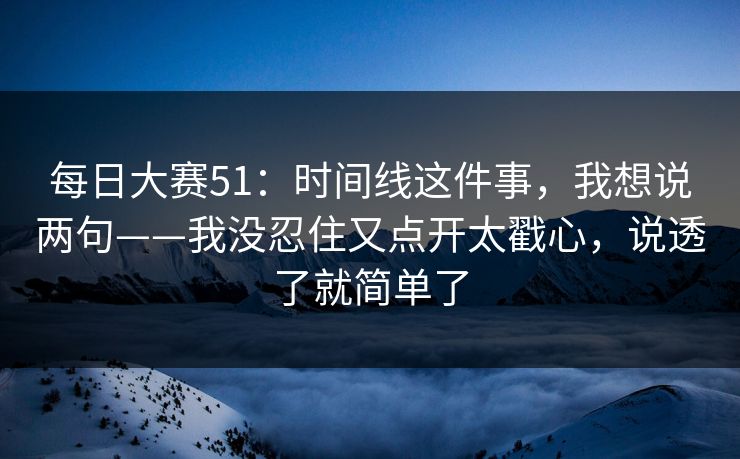 每日大赛51:时间线这件事,我想说两句——我没忍住又点开太戳心,说透了就简单了 每日大赛51:时间线这件事,我想说两句——我没忍住又点开太戳心,说透了就简单了