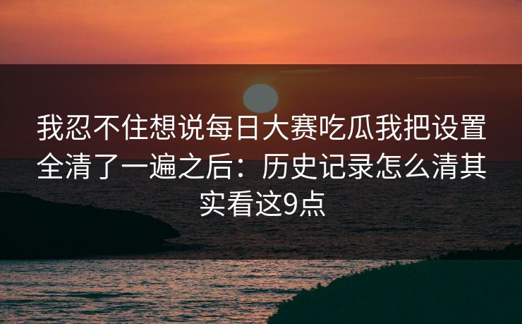我忍不住想说每日大赛吃瓜我把设置全清了一遍之后：历史记录怎么清其实看这9点