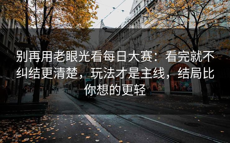 别再用老眼光看每日大赛：看完就不纠结更清楚，玩法才是主线，结局比你想的更轻