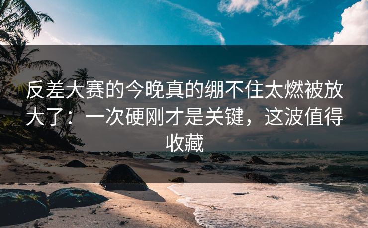 反差大赛的今晚真的绷不住太燃被放大了：一次硬刚才是关键，这波值得收藏