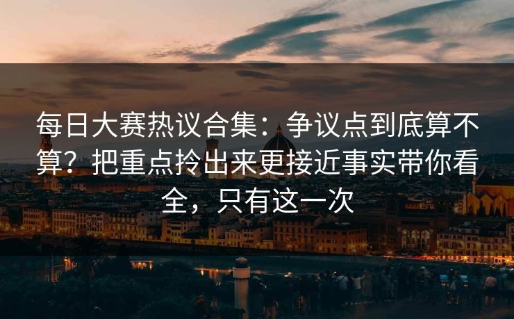 每日大赛热议合集：争议点到底算不算？把重点拎出来更接近事实带你看全，只有这一次