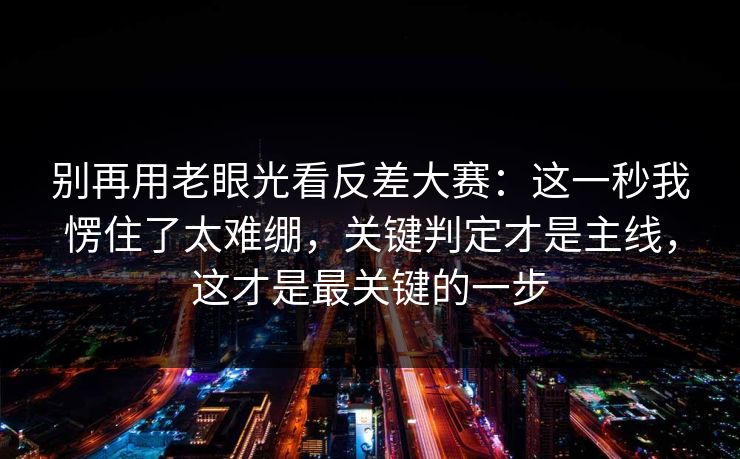 别再用老眼光看反差大赛：这一秒我愣住了太难绷，关键判定才是主线，这才是最关键的一步