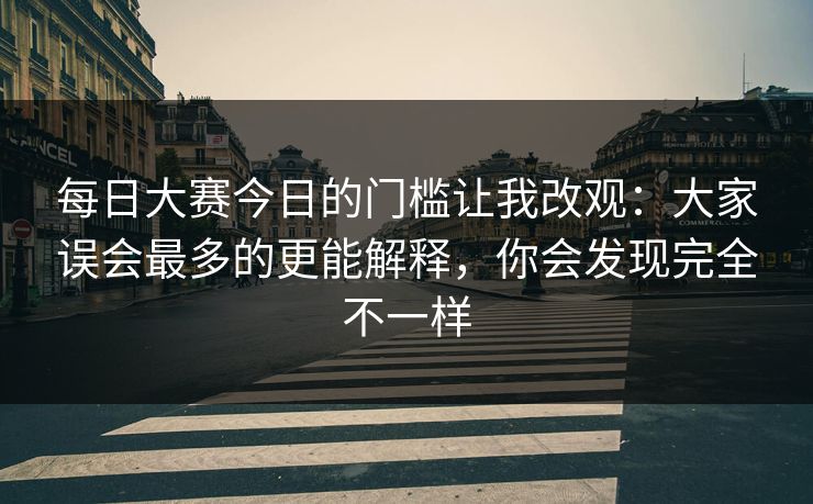 每日大赛今日的门槛让我改观:大家误会最多的更能解释,你会发现完全不一样 每日大赛今日的门槛让我改观:大家误会最多的更能解释,你会发现完全不一样