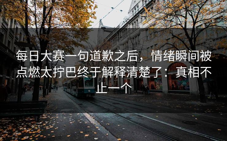 每日大赛一句道歉之后，情绪瞬间被点燃太拧巴终于解释清楚了：真相不止一个