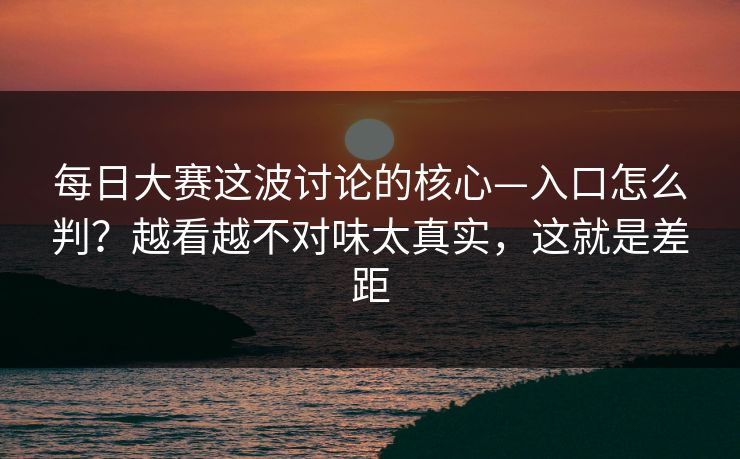 每日大赛这波讨论的核心—入口怎么判？越看越不对味太真实，这就是差距