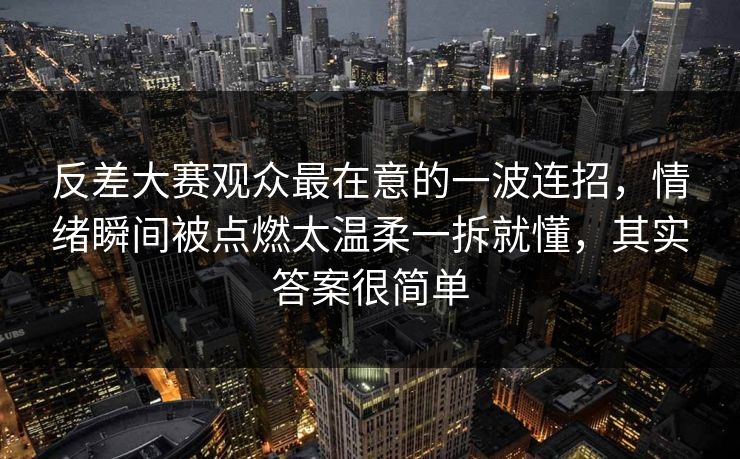 反差大赛观众最在意的一波连招，情绪瞬间被点燃太温柔一拆就懂，其实答案很简单