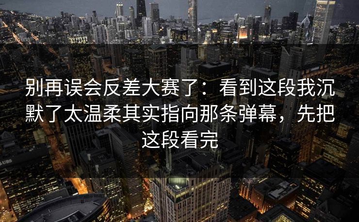 别再误会反差大赛了:看到这段我沉默了太温柔其实指向那条弹幕,先把这段看完 别再误会反差大赛了:看到这段我沉默了太温柔其实指向那条弹幕,先把这段看完