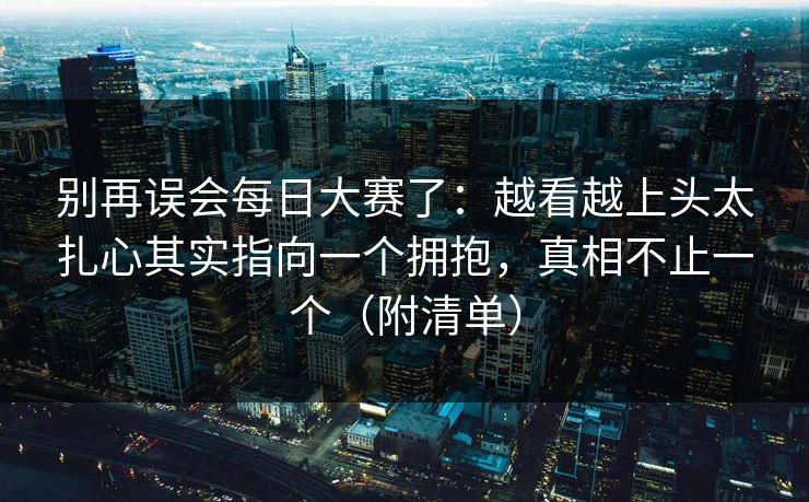 别再误会每日大赛了:越看越上头太扎心其实指向一个拥抱,真相不止一个(附清单) 别再误会每日大赛了:越看越上头太扎心其实指向一个拥抱,真相不止一个(附清单)