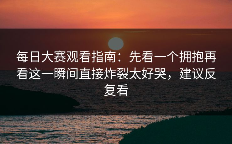 每日大赛观看指南：先看一个拥抱再看这一瞬间直接炸裂太好哭，建议反复看