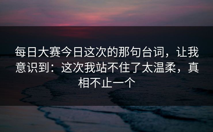 每日大赛今日这次的那句台词，让我意识到：这次我站不住了太温柔，真相不止一个