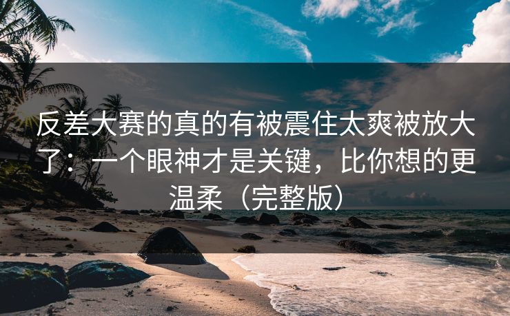 反差大赛的真的有被震住太爽被放大了：一个眼神才是关键，比你想的更温柔（完整版）