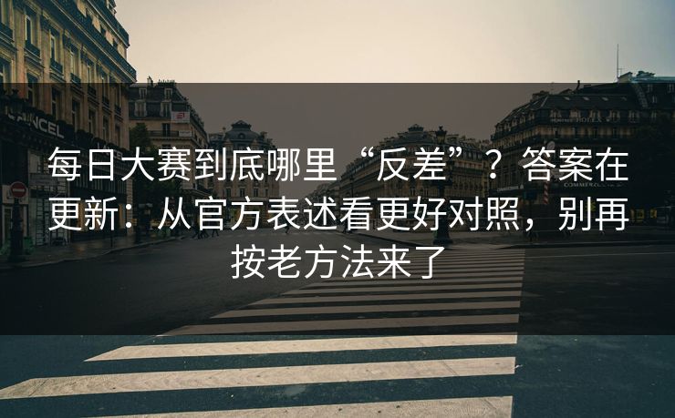 每日大赛到底哪里“反差”？答案在更新：从官方表述看更好对照，别再按老方法来了
