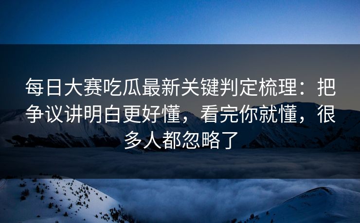 每日大赛吃瓜最新关键判定梳理：把争议讲明白更好懂，看完你就懂，很多人都忽略了