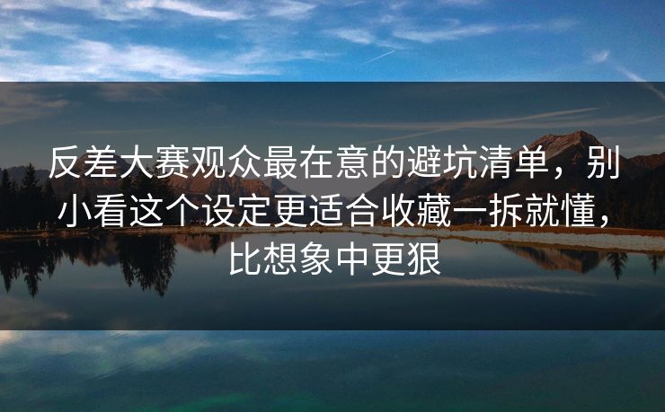 反差大赛观众最在意的避坑清单，别小看这个设定更适合收藏一拆就懂，比想象中更狠