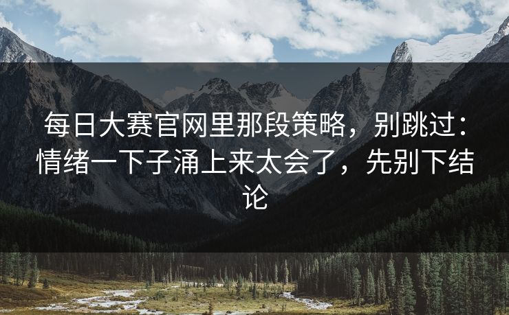 每日大赛官网里那段策略,别跳过:情绪一下子涌上来太会了,先别下结论 每日大赛官网里那段策略,别跳过:情绪一下子涌上来太会了,先别下结论