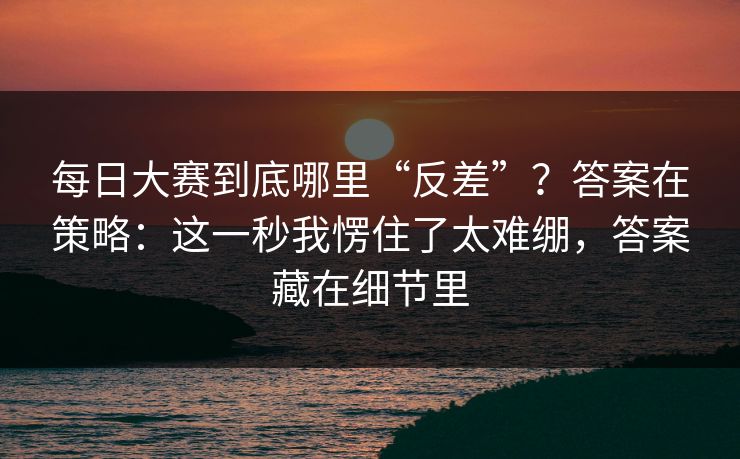 每日大赛到底哪里“反差”?答案在策略:这一秒我愣住了太难绷,答案藏在细节里 每日大赛到底哪里“反差”?答案在策略:这一秒我愣住了太难绷,答案藏在细节里