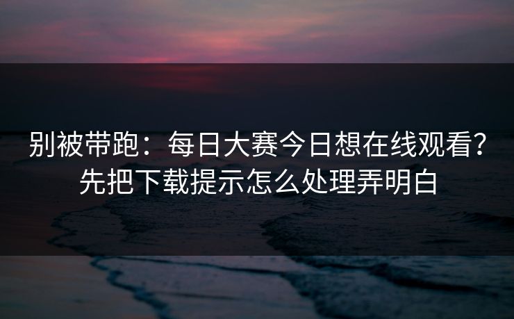 别被带跑：每日大赛今日想在线观看？先把下载提示怎么处理弄明白