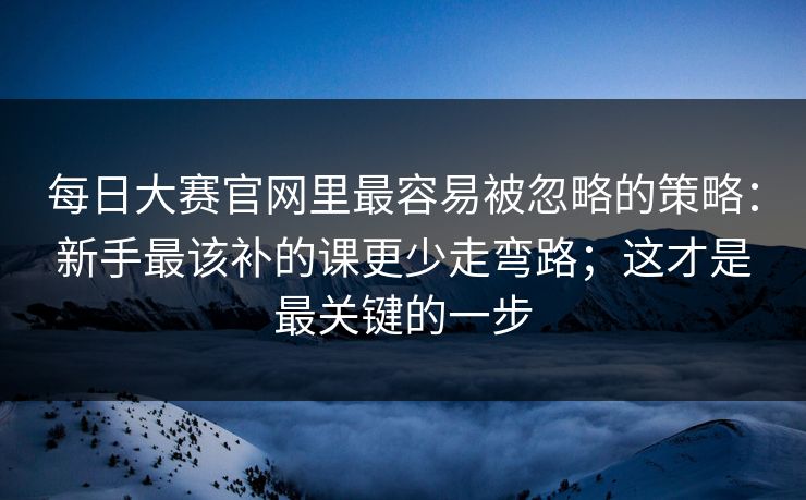 每日大赛官网里最容易被忽略的策略:新手最该补的课更少走弯路;这才是最关键的一步 每日大赛官网里最容易被忽略的策略:新手最该补的课更少走弯路;这才是最关键的一步