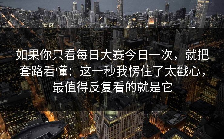 如果你只看每日大赛今日一次，就把套路看懂：这一秒我愣住了太戳心，最值得反复看的就是它