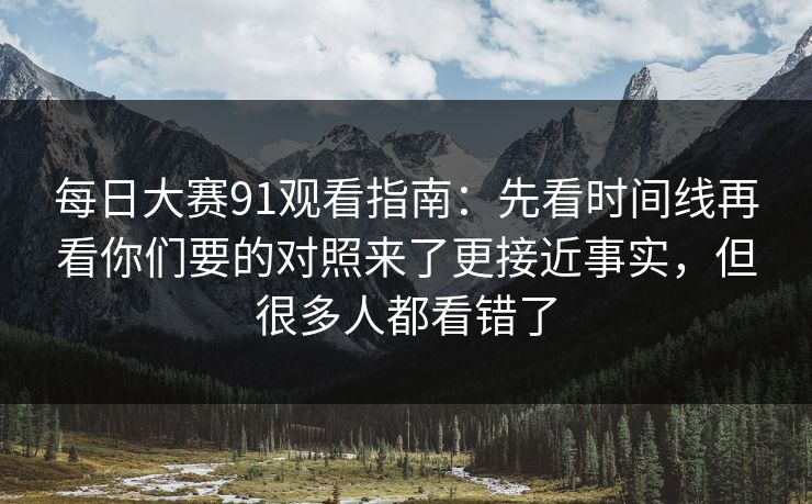 每日大赛91观看指南:先看时间线再看你们要的对照来了更接近事实,但很多人都看错了 每日大赛91观看指南:先看时间线再看你们要的对照来了更接近事实,但很多人都看错了