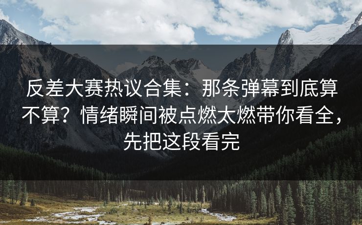 反差大赛热议合集：那条弹幕到底算不算？情绪瞬间被点燃太燃带你看全，先把这段看完