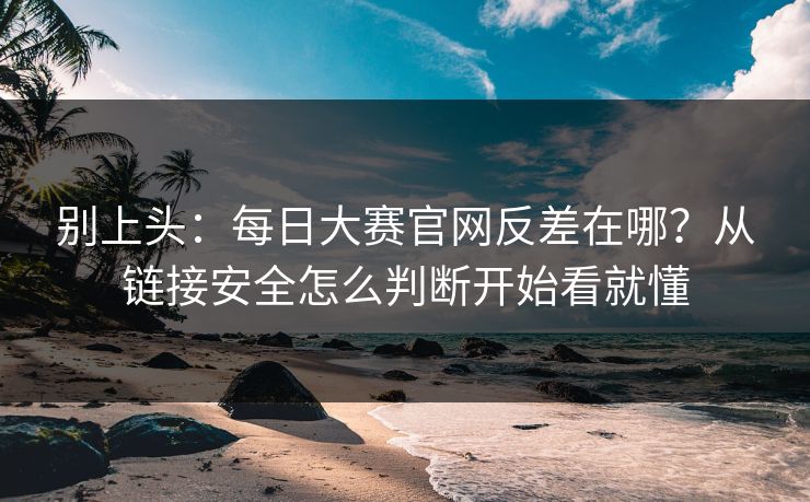别上头：每日大赛官网反差在哪？从链接安全怎么判断开始看就懂