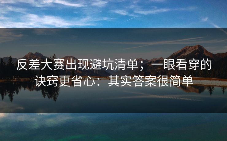 反差大赛出现避坑清单；一眼看穿的诀窍更省心：其实答案很简单