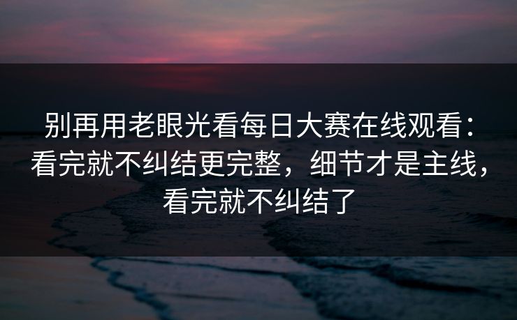 别再用老眼光看每日大赛在线观看：看完就不纠结更完整，细节才是主线，看完就不纠结了