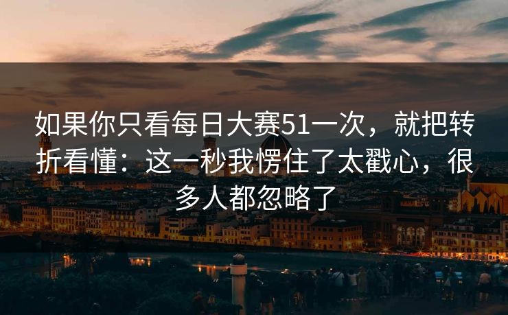 如果你只看每日大赛51一次，就把转折看懂：这一秒我愣住了太戳心，很多人都忽略了
