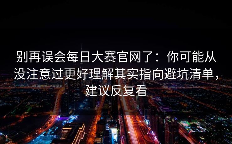 别再误会每日大赛官网了：你可能从没注意过更好理解其实指向避坑清单，建议反复看