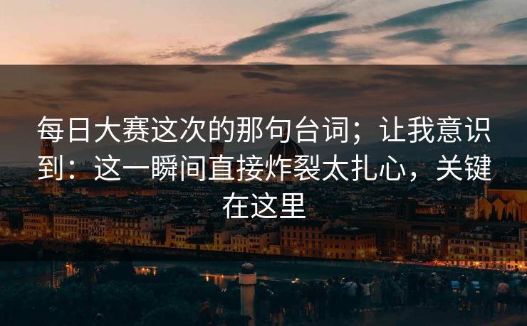 每日大赛这次的那句台词；让我意识到：这一瞬间直接炸裂太扎心，关键在这里