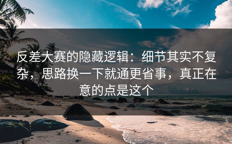 反差大赛的隐藏逻辑：细节其实不复杂，思路换一下就通更省事，真正在意的点是这个