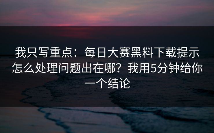 我只写重点:每日大赛黑料下载提示怎么处理问题出在哪?我用5分钟给你一个结论 我只写重点:每日大赛黑料下载提示怎么处理问题出在哪?我用5分钟给你一个结论