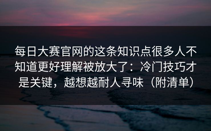 每日大赛官网的这条知识点很多人不知道更好理解被放大了:冷门技巧才是关键,越想越耐人寻味(附清单) 每日大赛官网的这条知识点很多人不知道更好理解被放大了:冷门技巧才是关键,越想越耐人寻味(附清单)