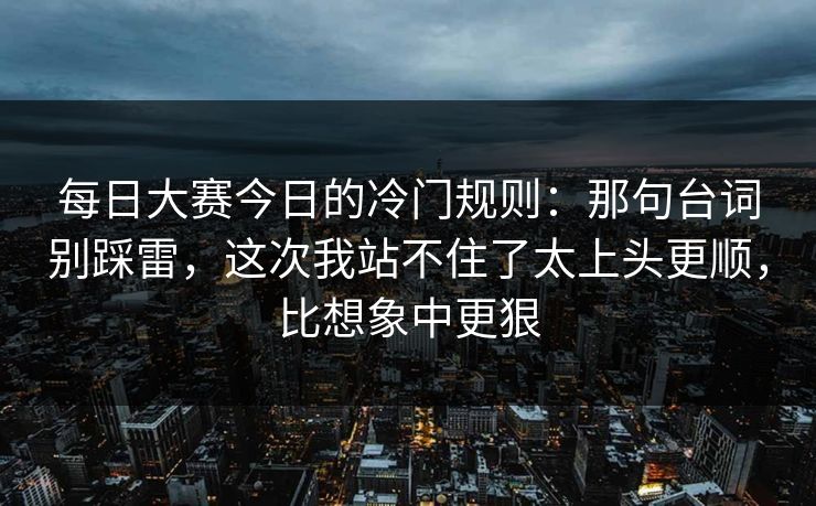 每日大赛今日的冷门规则：那句台词别踩雷，这次我站不住了太上头更顺，比想象中更狠