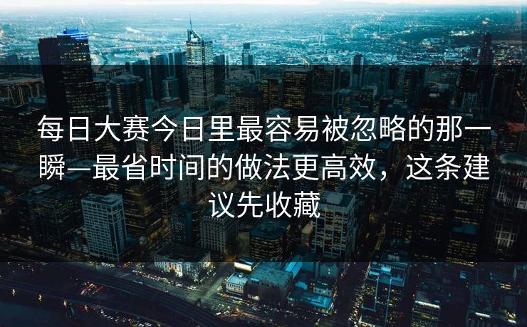 每日大赛今日里最容易被忽略的那一瞬—最省时间的做法更高效，这条建议先收藏