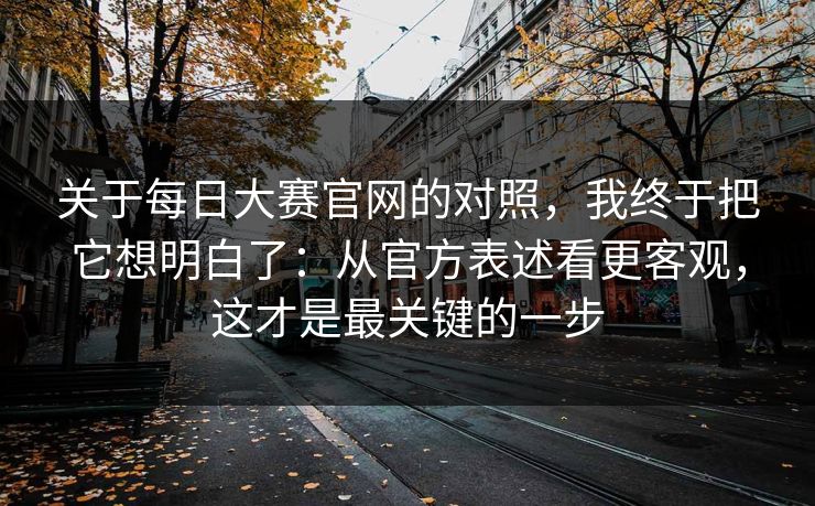 关于每日大赛官网的对照，我终于把它想明白了：从官方表述看更客观，这才是最关键的一步
